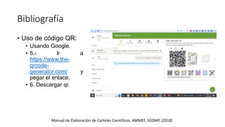 Bibliografía
Manual de Elaboración de Carteles Científicos, AMMEF, SCOMP, (2018)
• Uso de código QR:
• Usando Google.
• 5.- Ir a
https://www.the-
qrcode-
generator.com/ y
pegar el enlace.
• 6. Descargar qr.
 