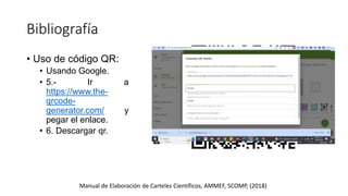 Bibliografía
Manual de Elaboración de Carteles Científicos, AMMEF, SCOMP, (2018)
• Uso de código QR:
• Usando Google.
• 5.- Ir a
https://www.the-
qrcode-
generator.com/ y
pegar el enlace.
• 6. Descargar qr.
 
