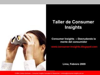 Taller de Consumer
                                                               Insights

                                                       Consumer Insights – Desnudando la
                                                            mente del consumidor
                                                       www.consumer-insights.blogspot.com




                                                                        Lima, Febrero 2009


© MBA Cristina Quiñones – Consumer Insights Consultant & Researcher / cristinaq@consumer-insights.com.pe
 