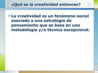 ¿Qué es la creatividad entonces? La creatividad es un fenómeno social asociado a una estrategia de pensamiento que se basa en una metodología y/o técnica excepcional. 