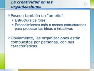 La creatividad en las organizaciones Poseen también un “ámbito”: Estructura de roles Procedimientos más o menos estructurados para procesar las ideas e iniciativas Obviamente, las organizaciones están compuestas por personas, con sus características. 