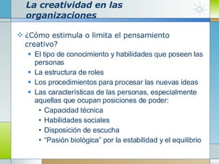 La creatividad en las organizaciones ¿Cómo estimula o limita el pensamiento creativo? El tipo de conocimiento y habilidades que poseen las personas  La estructura de roles Los procedimientos para procesar las nuevas ideas Las características de las personas, especialmente aquellas que ocupan posiciones de poder: Capacidad técnica Habilidades sociales Disposición de escucha “ Pasión biológica” por la estabilidad y el equilibrio 