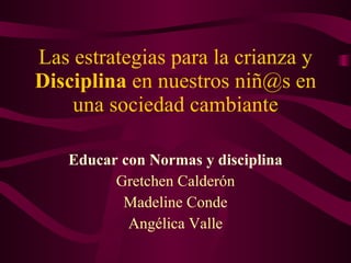 Las estrategias para la crianza y  Disciplina  en nuestros niñ@s en una sociedad cambiante Educar con Normas y disciplina Gretchen Calderón Madeline Conde Angélica Valle 