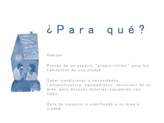 ¿ P a r a q u é ?
H a b i t a r
P r o v e e d e u n e s p a c i o “ p r o p i o - í n t i m o ” p a r a l o s
h a b i t a n t e s d e u n a c i u d a d .
S a b e r c o n d i c i o n e s y n e c e s i d a d e s
( i n f r a e s t r u c t u r a , e q u i p a m i e n t o , s e r v i c i o s ) d e u n
á r e a , p a r a d e s p u é s d o t a r l a s / e q u i p a r l a s c o n
t a l e s .
D o t a d e c a r á c t e r o s i g n i f i c a d o a u n á r e a o
c i u d a d .
 
