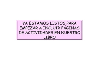 YA ESTAMOS LISTOS PARA EMPEZAR A INCLUIR   PÁGINAS DE ACTIVIDADES EN NUESTRO LIBRO 