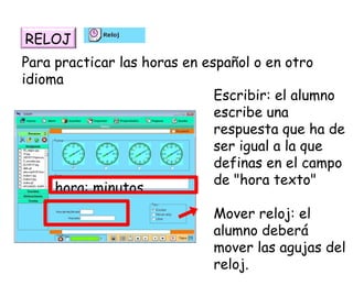 Para practicar las horas en español o en otro idioma Escribir: el alumno escribe una respuesta que ha de ser igual a la que definas en el campo de "hora texto"  Mover reloj: el alumno deberá mover las agujas del reloj.  RELOJ hora: minutos 