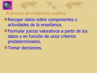 El proceso de evaluación conlleva: Recoger datos sobre componentes y actividades de la enseñanza. Formular juicios valorativos a partir de los datos y en función de unos criterios predeterminados. Tomar decisiones. 