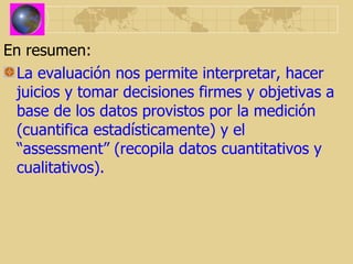 En resumen: La evaluación nos permite interpretar, hacer juicios y tomar decisiones firmes y objetivas a base de los datos provistos por la medición (cuantifica estadísticamente) y el “assessment” (recopila datos cuantitativos y cualitativos). 