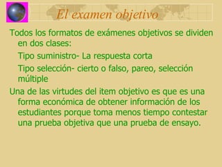 El examen objetivo Todos los formatos de exámenes objetivos se dividen en dos clases: Tipo suministro- La respuesta corta Tipo selección- cierto o falso, pareo, selección múltiple Una de las virtudes del item objetivo es que es una forma económica de obtener información de los estudiantes porque toma menos tiempo contestar una prueba objetiva que una prueba de ensayo.   