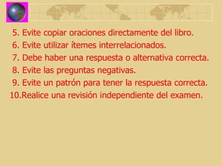 5. Evite copiar oraciones directamente del libro. 6. Evite utilizar ítemes interrelacionados. 7. Debe haber una respuesta o alternativa correcta. 8. Evite las preguntas negativas. 9. Evite un patrón para tener la respuesta correcta. 10.Realice una revisión independiente del examen. 