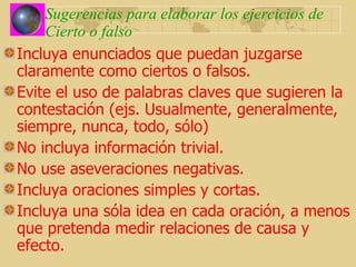 Sugerencias para elaborar los ejercicios de Cierto o falso Incluya enunciados que puedan juzgarse claramente como ciertos o falsos. Evite el uso de palabras claves que sugieren la contestación (ejs. Usualmente, generalmente, siempre, nunca, todo, sólo) No incluya información trivial. No use aseveraciones negativas. Incluya oraciones simples y cortas. Incluya una sóla idea en cada oración, a menos que pretenda medir relaciones de causa y efecto. 