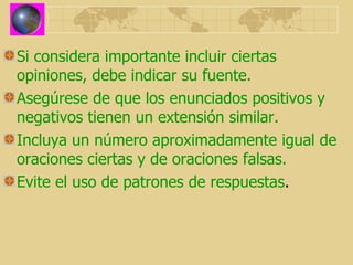 Si considera importante incluir ciertas opiniones, debe indicar su fuente. Asegúrese de que los enunciados positivos y negativos tienen un extensión similar. Incluya un número aproximadamente igual de oraciones ciertas y de oraciones falsas. Evite el uso de patrones de respuestas . 