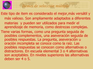 Itemes de selección múltiple Este tipo de item es considerado el mejor,más versátil y  más valioso. Son ampliamente adaptados a diferentes  materias  y pueden ser utilizados para medir el aprendizaje de memoria, como destrezas complejas. Tiene varias formas, como una pregunta seguida de posibles complementos, una aseveración seguida de posibles respuestas. La pregunta, aseveración u oración incompleta se conoce como la raíz. Las posibles respuestas se conocen como alternativas o distractores. En escuela elemental 3 o 4 alternativas son aceptables. En niveles superiores las alternativas deben ser 4 o 5. 
