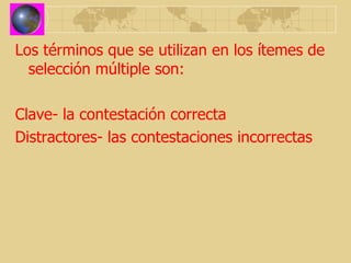 Los términos que se utilizan en los ítemes de selección múltiple son: Clave- la contestación correcta Distractores- las contestaciones incorrectas 