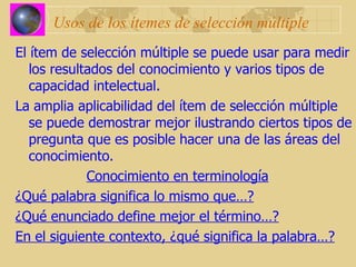 Usos de los ítemes de selección múltiple El ítem de selección múltiple se puede usar para medir los resultados del conocimiento y varios tipos de capacidad intelectual. La amplia aplicabilidad del ítem de selección múltiple se puede demostrar mejor ilustrando ciertos tipos de pregunta que es posible hacer una de las áreas del conocimiento. Conocimiento en terminología ¿Qué palabra significa lo mismo que…? ¿Qué enunciado define mejor el término…? En el siguiente contexto, ¿qué significa la palabra…? 