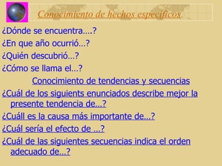 Conocimiento de hechos específicos ¿Dónde se encuentra….? ¿En que año ocurrió…? ¿Quién descubrió…? ¿Cómo se llama el…? Conocimiento de tendencias y secuencias ¿Cuál de los siguients enunciados describe mejor la presente tendencia de…? ¿Cuáll es la causa más importante de…? ¿Cuál sería el efecto de …? ¿Cuál de las siguientes secuencias indica el orden adecuado de…? 