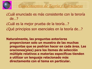 Conocimientos de Teoría y Estructuras ¿Cuál enunciado es más consistente con la teroría de…? ¿Cuál es la mejor prueba de la teoría…? ¿Qué principios son esenciales en la teoría de…? Naturalmente, las preguntas anteriores proporcionan solo un muestra de las muchas preguntas que se podrían hacer en cada área. Las oraciones(pies) para los ítemes de selección múltiple relativos a materias específicas tienden a utilizar un lenguaje relacionado más directamente con el tema en particular. 