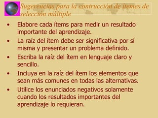 Sugerencias para la contrucción de ítemes de selección múltiple Elabore cada ítems para medir un resultado importante del aprendizaje. La raíz del ítem debe ser significativa por sí misma y presentar un problema definido. Escriba la raíz del ítem en lenguaje claro y sencillo. Incluya en la raíz del ítem los elementos que sean más comunes en todas las alternativas. Utilice los enunciados negativos solamente cuando los resultados importantes del aprendizaje lo requieran. 