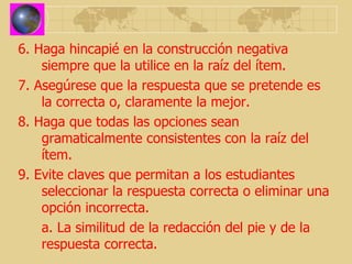 6. Haga hincapié en la construcción negativa siempre que la utilice en la raíz del ítem. 7. Asegúrese que la respuesta que se pretende es la correcta o, claramente la mejor. 8. Haga que todas las opciones sean gramaticalmente consistentes con la raíz del ítem. 9. Evite claves que permitan a los estudiantes seleccionar la respuesta correcta o eliminar una opción incorrecta. a. La similitud de la redacción del pie y de la respuesta correcta. 