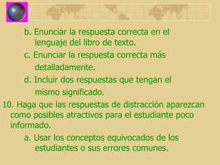 b. Enunciar la respuesta correcta en el      lenguaje del libro de texto. c. Enunciar la respuesta correcta más    detalladamente. d. Incluir dos respuestas que tengan el    mismo significado. 10. Haga que las respuestas de distracción aparezcan como posibles atractivos para el estudiante poco informado. a. Usar los conceptos equivocados de los      estudiantes o sus errores comunes. 