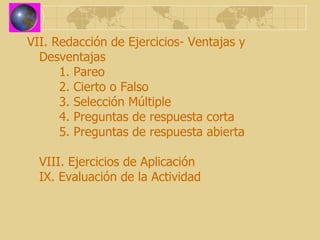 VII. Redacción de Ejercicios- Ventajas y Desventajas 1. Pareo 2. Cierto o Falso 3. Selección Múltiple 4. Preguntas de respuesta corta 5. Preguntas de respuesta abierta VIII. Ejercicios de Aplicación IX. Evaluación de la Actividad 