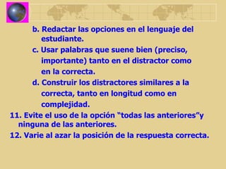 b. Redactar las opciones en el lenguaje del      estudiante. c. Usar palabras que suene bien (preciso,    importante) tanto en el distractor como    en la correcta. d. Construir los distractores similares a la    correcta, tanto en longitud como en    complejidad. 11. Evite el uso de la opción “todas las anteriores”y ninguna de las anteriores. 12. Varie al azar la posición de la respuesta correcta. 