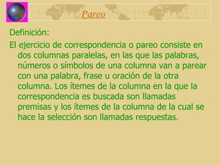 Pareo Definición: El ejercicio de correspondencia o pareo consiste en dos columnas paralelas, en las que las palabras, números o símbolos de una columna van a parear con una palabra, frase u oración de la otra columna. Los ítemes de la columna en la que la correspondencia es buscada son llamadas premisas y los ítemes de la columna de la cual se hace la selección son llamadas respuestas. 