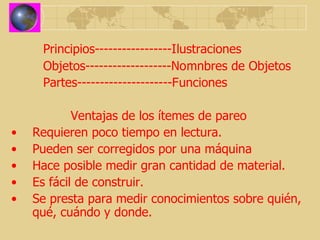 Principios-----------------Ilustraciones Objetos-------------------Nomnbres de Objetos Partes---------------------Funciones Ventajas de los ítemes de pareo Requieren poco tiempo en lectura. Pueden ser corregidos por una máquina Hace posible medir gran cantidad de material. Es fácil de construir. Se presta para medir conocimientos sobre quién, qué, cuándo y donde. 