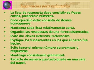 Sugerencias para redactarlos La lista de respuesta debe consistir de frases cortas, palabras o números. Cada ejercicio debe consistir de ítemes homogeneos. Mantenga cada lista relativamente corta. Organice las respuestas de una forma sistemática. Evite dar claves externas irrelevantes. Explique los fundamentos en los que el pareo fue hecho. Evite tener el mismo número de premisas y respuestas. Mantenga consistencia gramatical. Redacte de manera que todo quede en una cara del papel. 