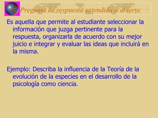 Pregunta de respuesta extendida o abierta Es aquella que permite al estudiante seleccionar la información que juzga pertinente para la respuesta, organizarla de acuerdo con su mejor juicio e integrar y evaluar las ideas que incluirá en la misma. Ejemplo: Describa la influencia de la Teoría de la evolución de la especies en el desarrollo de la psicología como ciencia. 