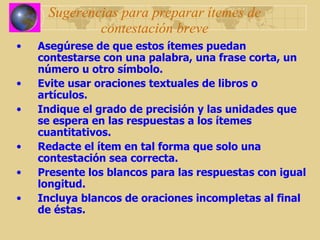 Sugerencias para preparar ítemes de contestación breve Asegúrese de que estos ítemes puedan contestarse con una palabra, una frase corta, un número u otro símbolo. Evite usar oraciones textuales de libros o artículos. Indique el grado de precisión y las unidades que se espera en las respuestas a los ítemes cuantitativos. Redacte el ítem en tal forma que solo una contestación sea correcta. Presente los blancos para las respuestas con igual longitud. Incluya blancos de oraciones incompletas al final de éstas. 