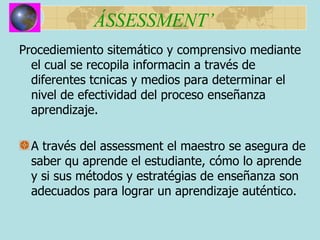 ÁSSESSMENT’ Procediemiento sitemático y  comprensivo mediante el cual se recopila informacin a trav é s de di f erentes tcnicas y medios para determinar el nivel de efectividad del proceso ense ñ anza aprendizaje. A trav é s del assessment el maestro se asegura de saber qu aprende el estudiante, c ó mo lo aprende y si sus m é todos y estrat é gias de ense ñanza son adecuados para lograr un aprendizaje auténtico. 