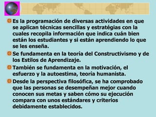 Es la programación de diversas actividades en que se aplican técnicas sencillas y estratégias con la cuales recopila información que indica cuán bien están los estudiantes y si están aprendiendo lo que se les enseña. Se fundamenta en la teoría del Constructivismo y de los Estilos de Aprendizaje. También se fundamenta en la motivación, el esfuerzo y la autoestima, teoría humanista. Desde la perspectiva filosófica, se ha comprobado que las personas se desempeñan mejor cuando conocen sus metas y saben cómo su ejecución compara con unos estándares y criterios debidamente establecidos. 