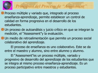 Principios del Proceso de “Assessment” Proceso múltiple y variado que, integrado al proceso enseñanza-aprendizaje, permite establecer un control de calidad en forma progresiva en el desarrollo de los estudiantes. Un proceso de autoanálisis y juicio crítico en que se integran la medición, el “Assessment”y la evaluación. Un medio de retroalimentación que permite un proceso social colaborativo del aprendizaje. El proceso de enseñanza es uno colaborativo. Este se da entre el maestro y alumno, sino entre alumno y alumno. El “Assessment”es un proceso múltiple, variado y progresivo de desarrollo del aprendizaje de los estudiantes que se integra al mismo proceso enseñanza-aprendizaje. Es un proceso participativo entre maestros y estudiantes.  