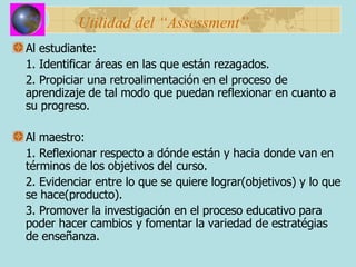 Utilidad del “Assessment” Al estudiante: 1. Identificar áreas en las que están rezagados. 2. Propiciar una retroalimentación en el proceso de aprendizaje de tal modo que puedan reflexionar en cuanto a su progreso. Al maestro: 1. Reflexionar respecto a dónde están y hacia donde van en términos de los objetivos del curso. 2. Evidenciar entre lo que se quiere lograr(objetivos) y lo que se hace(producto). 3. Promover la investigación en el proceso educativo para poder hacer cambios y fomentar la variedad de estratégias de enseñanza. 