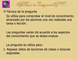 Técnicas de Assessment Técnica de la pregunta Se utiliza para comprobar el nivel de conocimiento alcanzado por los alumnos una vez realizada una tarea o lección. Las preguntas varían de acuerdo a los aspectos del conocimiento que se desea evaluar. La pregunta se utiliza para: 1. Repasar datos de lecciones de clases o lecturas asignadas. 