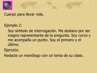 Cuerpo para llevar vida. Ejemplo 2: Soy símbolo de interrogación. Me destaco por ser magno representante de la pregunta. Soy curvo y me acompaña un punto. Soy el primero y el último. Ejercicio: Redacte un monólogo con un tema de su clase. 