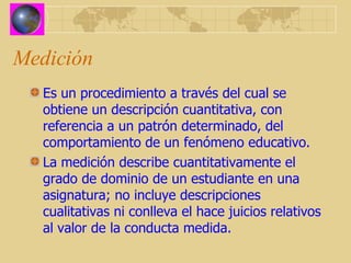 Medición Es un procedimiento a través del cual se obtiene un descripción cuantitativa, con referencia a un patrón determinado, del comportamiento de un fenómeno educativo. La medición describe cuantitativamente el grado de dominio de un estudiante en una asignatura; no incluye descripciones cualitativas ni conlleva el hace juicios relativos al valor de la conducta medida.   