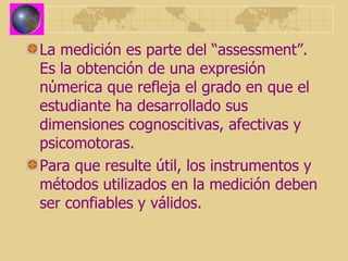 La medición es parte del “assessment”. Es la obtención de una expresión n ύ merica que refleja el grado en que el estudiante ha desarrollado sus dimensiones cognoscitivas, afectivas y psicomotoras. Para que resulte  útil, los instrumentos y métodos utilizados en la medición deben ser confiables y válidos.   