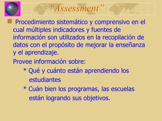 “ Assessment” Procedimiento sistemático y comprensivo en el cual múltiples indicadores y fuentes de información son utilizados en la recopilación de datos con el propósito de mejorar la enseñanza y el aprendizaje. Provee información sobre: * Qué y cuánto están aprendiendo los    estudiantes * Cuán bien los programas, las escuelas    están logrando sus objetivos. 