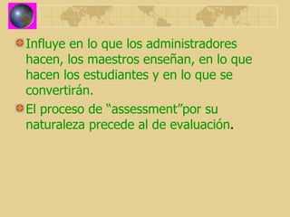 Influye en lo que los administradores hacen, los maestros enseñan, en lo que hacen los estudiantes y en lo que se convertirán. El proceso de “assessment”por su naturaleza precede al de evaluación . 