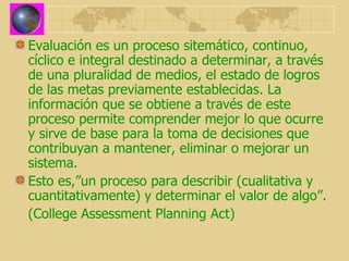 Evaluación es un proceso sitemático, continuo, cíclico e integral destinado a determinar, a través de una pluralidad de medios, el estado de logros de las metas previamente establecidas. La información que se obtiene a través de este proceso permite comprender mejor lo que ocurre y sirve de base para la toma de decisiones que contribuyan a mantener, eliminar o mejorar un sistema. Esto es,”un proceso para describir (cualitativa y cuantitativamente) y determinar el valor de algo”. (College Assessment Planning Act) 