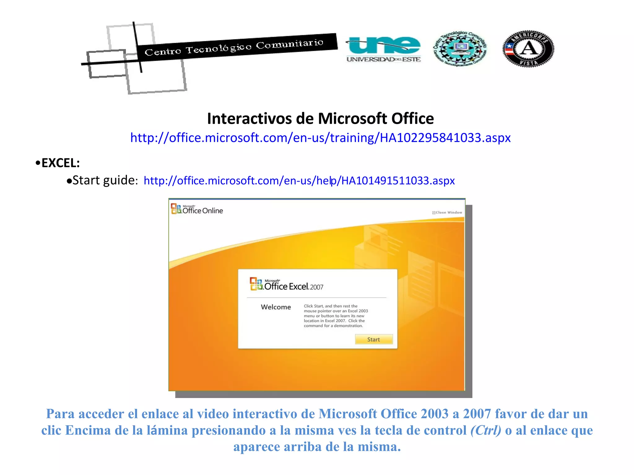 Interactivos de Microsoft Office http://office.microsoft.com/en-us/training/HA102295841033.aspx EXCEL:   Start guide :  http://office.microsoft.com/en-us/help/HA101491511033.aspx Para acceder el enlace al video interactivo de Microsoft Office 2003 a 2007 favor de dar un clic Encima de la l á mina presionando a la misma ves la tecla de control  (Ctrl)  o al enlace que aparece arriba de la misma. 