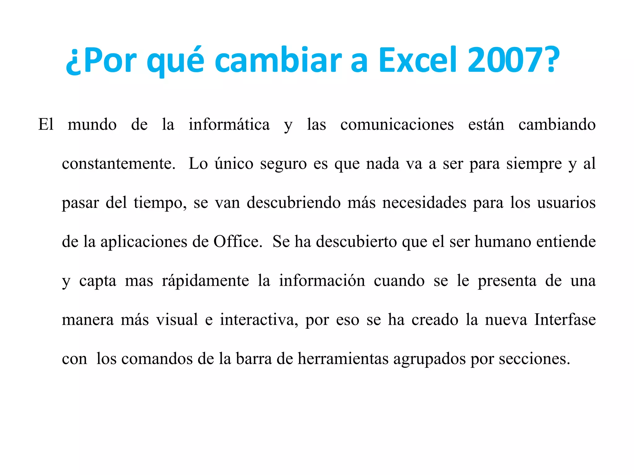 ¿Por qué cambiar a Excel 2007?  El mundo de la informática y las comunicaciones están cambiando constantemente.  Lo único seguro es que nada va a ser para siempre y al pasar del tiempo, se van descubriendo más necesidades para los usuarios de la aplicaciones de Office.  Se ha descubierto que el ser humano entiende y capta mas rápidamente la información cuando se le presenta de una manera más visual e interactiva, por eso se ha creado la nueva Interfase con  los comandos de la barra de herramientas agrupados por secciones.  
