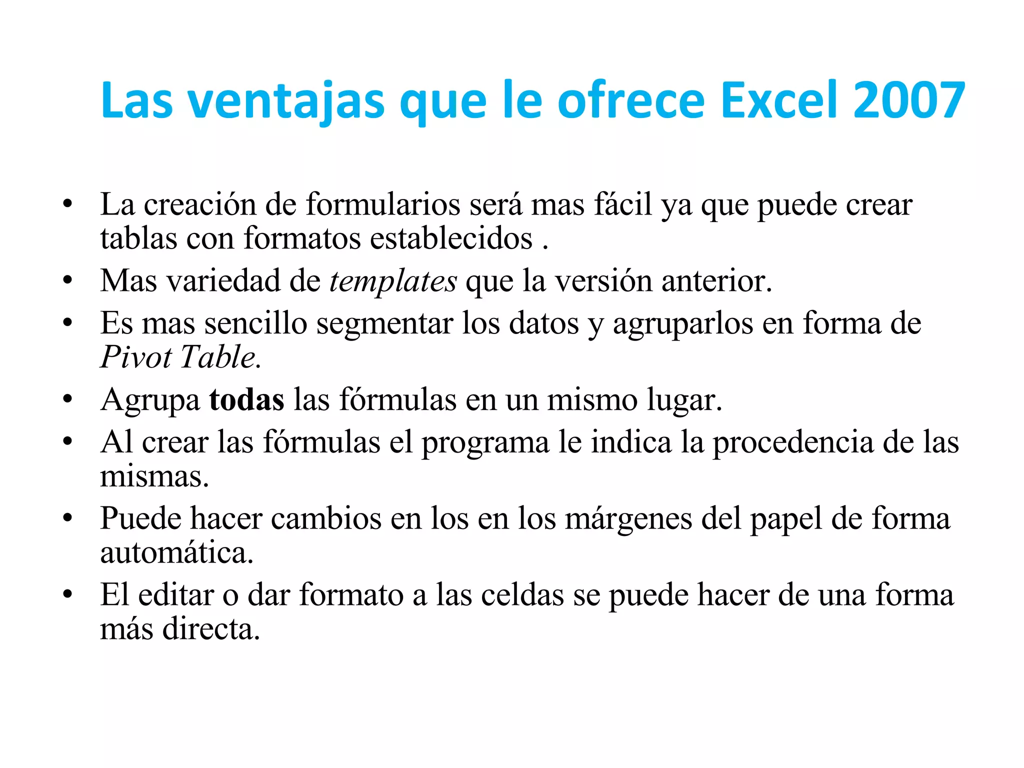 Las ventajas que le ofrece Excel 2007 La creación de formularios será mas fácil ya que puede crear tablas con formatos establecidos . Mas variedad de  templates  que la versión anterior. Es mas sencillo segmentar los datos y agruparlos en forma de  Pivot Table. Agrupa  todas  las fórmulas en un mismo lugar. Al crear las fórmulas el programa le indica la procedencia de las mismas. Puede hacer cambios en los en los márgenes del papel de forma automática.  El editar o dar formato a las celdas se puede hacer de una forma más directa. 