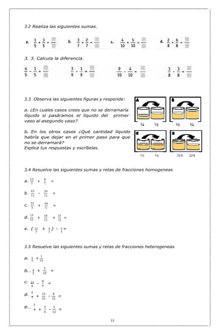 7
5
+
9
5
6
9
3
-
-
3.2 Realiza las siguientes sumas.
3. 3. Calcula la diferencia.
3.3 Observa las siguientes figuras y responde:
a. ¿En cuales casos crees que no se derramaría
líquido si pasáramos el líquido del primer
vaso al asegundo vaso?
b. En los otros casos ¿Qué cantidad líquido
habría que dejar en el primer paso para que
no se derramará?
Explica tus respuestas y escríbelas.
3.4 Resuelve las siguientes sumas y retas de fracciones homogeneas
a.
12
43
11
c.
23
15
11
4
7
29
11
44
5
10 21
11 11
e. ( 12 + 4 ) - 3 =
7 7 7
3.5 Resuelve las siguientes sumas y retas de fracciones heterogeneas
a. 1
b. . 2
c. 11
d.
6
e. .
2
1
15
3
10
8
9
15 8
25 15
5 1
6 12
11
b.
d.
+
-
+
+
+
+
-
+
+
=
=
=
=
=
=
=
=
 