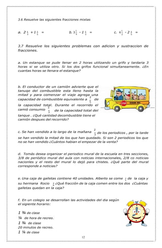 3 5 9 3 2 5
5
8
3.6 Resuelve las siguientes fracciones mixtas
a. 2 1 + 1 2 = b. 3
1
- 1 2 = c. 4
1
- 2 3 =
3.7 Resuelve los siguientes problemas con adicion y sustraccion de
fracciones.
a. Un estanque se pude llenar en 2 horas utilizando un grifo y tardaria 3
horas si se utiliza otro. Si los dos grifos funcional simultaneamente. ¿En
cuantas horas se llenara el estanque?
b. El conductor de un camión advierte que el
tanuqe del combustible esta lleno hasta la
mitad y para comenzar el viaje agrega una
capacidad de combustible equivalente a
2
de
5
la capacidad total. Durante el recorrido el
camió consumio
2
3
de la capacidad total del
tanque . ¿Qué cantidad decombustible tiene el
camión despues del recorrido?
c. Se han vendido a lo largo de la mañana
2
3
de los periodicos , por la tarde
se han vendido la mitad de los que han quedado. Si son 2 periodicos los que
no se han vendido ¿Cuántos habian el empezar de la venta?
d. Tomás desea organizar el periodico mural de la escuela en tres secciones,
3/8 de periódico mural del aula con noticias internacionales, 2/8 co noticias
nacionles y el resto del mural lo dejó para chistes. ¿Qué parte del mural
corresponde a noticias?
e. Una caja de galletas contiene 40 unidades. Alberto se come 1 de la caja y
su hermana Rocio 3 ¿Qué fracción de la caja comen entre los dos ¿Cuántas
galletas quedan en la caja?
f. En un colegio se desarrollan las actividades del dia según
el sigiente horario:
1 ¾ de clase
¼ de hora de recreo.
1 ¾ de clase
20 minutos de recreo.
1 ¼ de clase
12
 