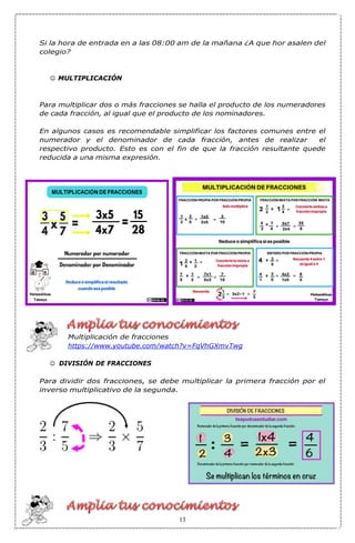 Si la hora de entrada en a las 08:00 am de la mañana ¿A que hor asalen del
colegio?
☺ MULTIPLICACIÓN
Para multiplicar dos o más fracciones se halla el producto de los numeradores
de cada fracción, al igual que el producto de los nominadores.
En algunos casos es recomendable simplificar los factores comunes entre el
numerador y el denominador de cada fracción, antes de realizar el
respectivo producto. Esto es con el fin de que la fracción resultante quede
reducida a una misma expresión.
Multiplicación de fracciones
https://www.youtube.com/watch?v=FqVhGXmvTwg
☺ DIVISIÓN DE FRACCIONES
Para dividir dos fracciones, se debe multiplicar la primera fracción por el
inverso multiplicativo de la segunda.
13
 