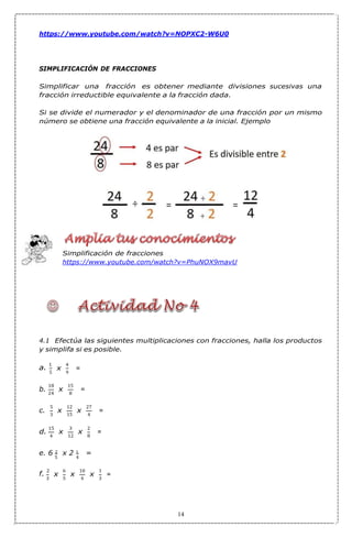 5
x
x
x
x
x
x
5 4
3
x x x
9
5 4 3
https://www.youtube.com/watch?v=NOPXC2-W6U0
SIMPLIFICACIÓN DE FRACCIONES
Simplificar una fracción es obtener mediante divisiones sucesivas una
fracción irreductible equivalente a la fracción dada.
Si se divide el numerador y el denominador de una fracción por un mismo
número se obtiene una fracción equivalente a la inicial. Ejemplo
Simplificación de fracciones
https://www.youtube.com/watch?v=PhuNOX9mavU
4.1 Efectúa las siguientes multiplicaciones con fracciones, halla los productos
y simplifa si es posible.
a.
1 4
18 15
24 8
5 12 27
15 4
15 3 2
12 8
e. 6 2 x 2 1 =
f.
2 6 10 1
14
b.
3
4
=
=
c.
d.
=
=
=
 