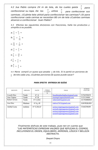 4
6
8
8
9
4
8
4.2 Jua Pablo compra 24 m de tela, de los cuales gasta
2
3
para
confeccionar su ropa. De los
2
3
, utiliza
2
5
para confeccionar sus
camisas. ¿Cuánta tela utilizó para confeccionar las camisas? ¿Si para
confeccionar cada camisa se necesitan 80 cm de tela ¿Cuántas camisas
alcanzo a confeccionar Juan Pablo?
4.3 Efectúa las siguientes divisiones con fracciones, halla los productos y
simplifa si es posible.
a.
3
b.
6
÷
4
3
÷
5
=
11 22
11
÷
7
14 22
d.
5
e.
7
f.
3
g.
8
÷
2
3
÷
14
9
÷
5
6
÷
4
3
4.4 Maria compró un queso que pesaba 3 de kilo. Si lo partió en porciones de
1 de kilo cada una, ¿Cuántas porciones de queso puede sacar?
PARA EFECTO ENTREGA DE GUÍAS
DOCENTE JORNADA SALÓN CÓDIGO
CLASSROO
M
EMAIL
NÚMERO
CELULAR
Lisseth Díaz Tarde 6° A lissethmahechadiaz@gmail.com 3176359419
Jose Tapias Tarde 6° B joseangel-tapia@hotmail.com 3135134880
Rafael Arrieta Tarde 6° C,D,E rafarrieta65@gmail.com 3175586853
Jose Díaz Mañana 6°A,y B Jodiver7415@gmail.com 3187836301
Aníbal Luna mañana 6° C,D,E,F sextocvirginiagomez@gmail.com
sextodvirginiagomez@gmail.com
sextoevirginiagomez@gmail.com
sextofvirginiagomez@gmail.com
3164258649
Finalmente disfruta de este trabajo, pues ten en cuenta que
“LAS MATEMÁTICAS EXPRESAN VALORES QUE REFLEJAN EL COSMOS,
INCLUYENDO EL ORDEN, EQUILIBRÍO, ARMONÍA, LÓGICA Y BELLEZA
ABSTRACTA.
Deepak Chopra
15
c.
=
=
=
=
=
=
 